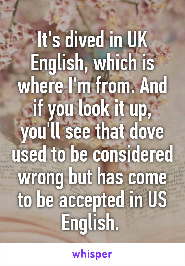 It's dived in UK English, which is where I'm from. And if you look it up, you'll see that dove used to be considered wrong but has come to be accepted in US English. 