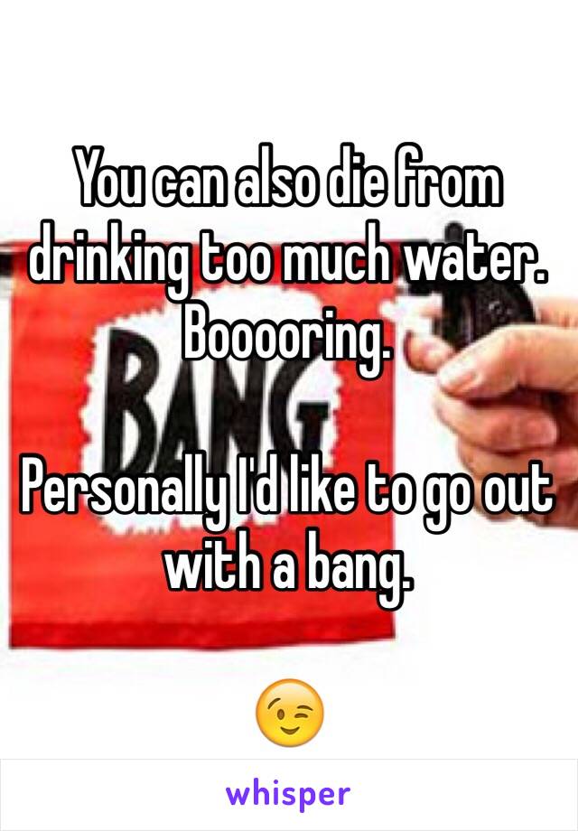 You can also die from drinking too much water. Booooring.

Personally I'd like to go out with a bang.

😉