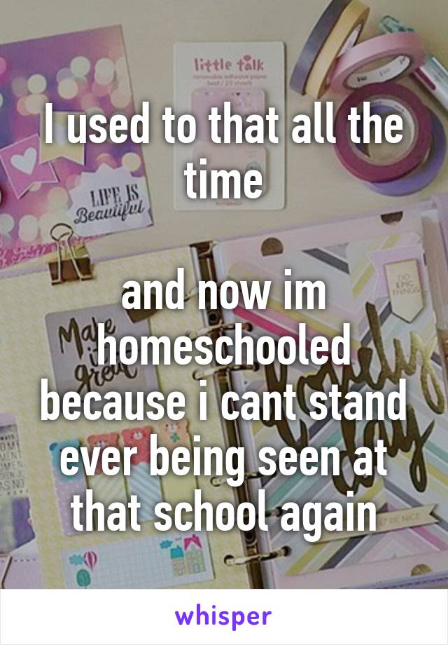 I used to that all the time

and now im homeschooled because i cant stand ever being seen at that school again