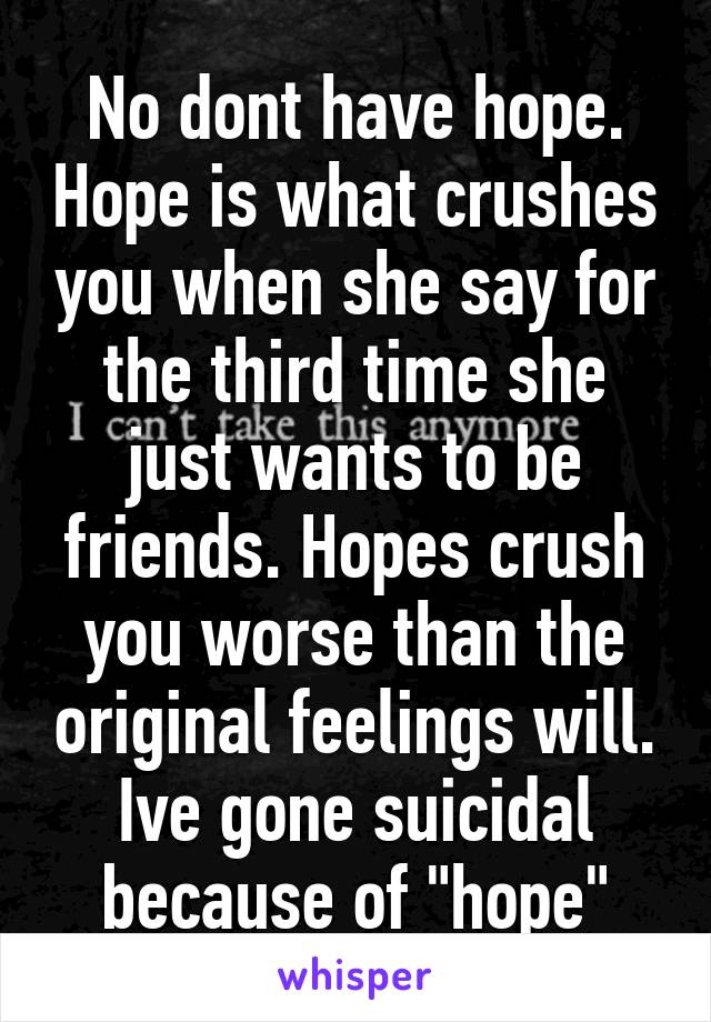 No dont have hope. Hope is what crushes you when she say for the third time she just wants to be friends. Hopes crush you worse than the original feelings will. Ive gone suicidal because of "hope"