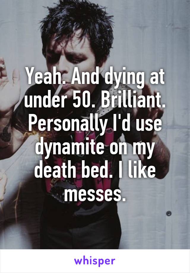 Yeah. And dying at under 50. Brilliant. Personally I'd use dynamite on my death bed. I like messes.