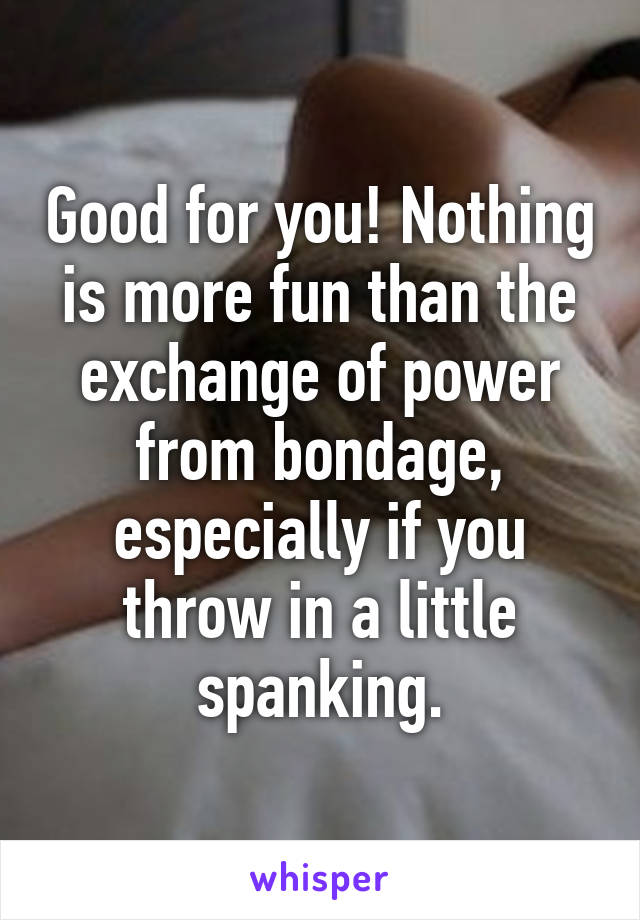 Good for you! Nothing is more fun than the exchange of power from bondage, especially if you throw in a little spanking.