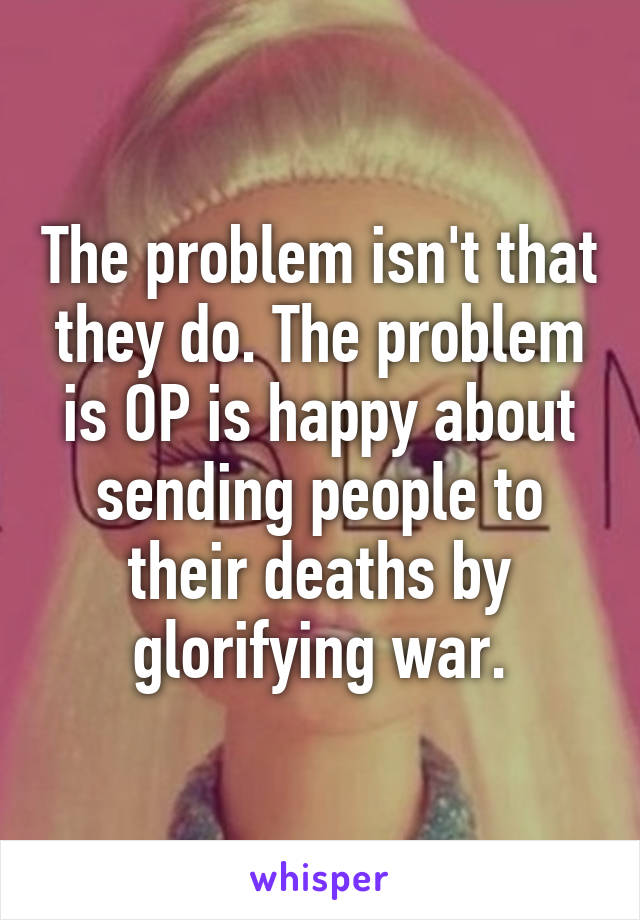 The problem isn't that they do. The problem is OP is happy about sending people to their deaths by glorifying war.