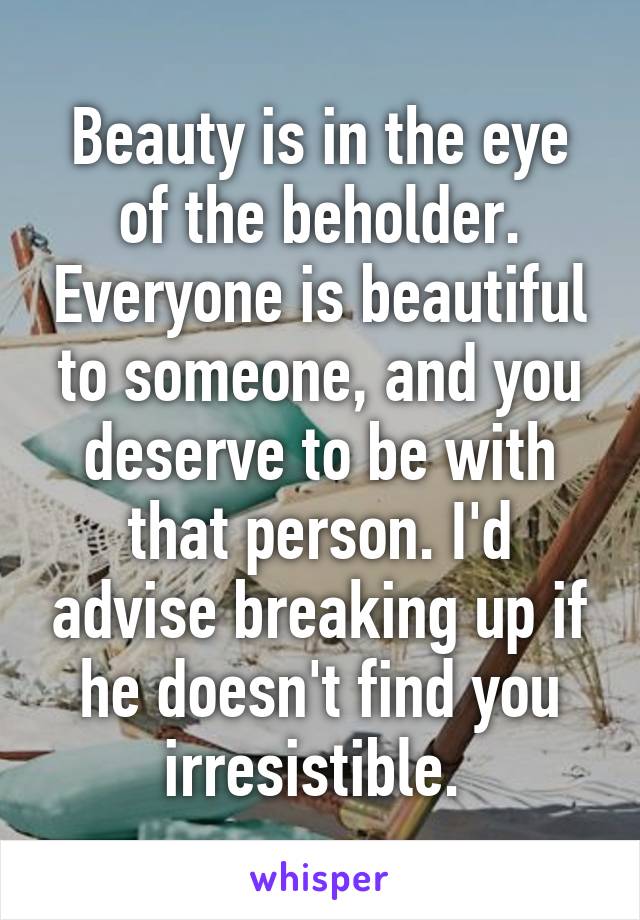 Beauty is in the eye of the beholder. Everyone is beautiful to someone, and you deserve to be with that person. I'd advise breaking up if he doesn't find you irresistible. 