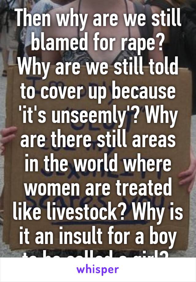 Then why are we still blamed for rape? Why are we still told to cover up because 'it's unseemly'? Why are there still areas in the world where women are treated like livestock? Why is it an insult for a boy to be called a girl? 