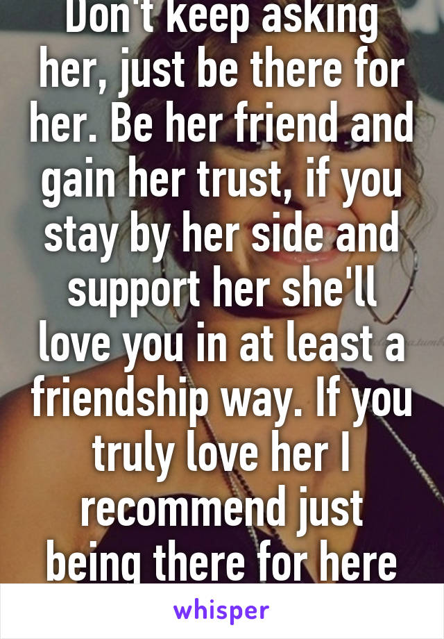 Don't keep asking her, just be there for her. Be her friend and gain her trust, if you stay by her side and support her she'll love you in at least a friendship way. If you truly love her I recommend just being there for here even if she says no 