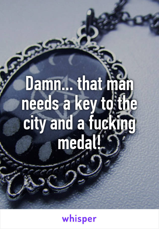 Damn... that man needs a key to the city and a fucking medal!