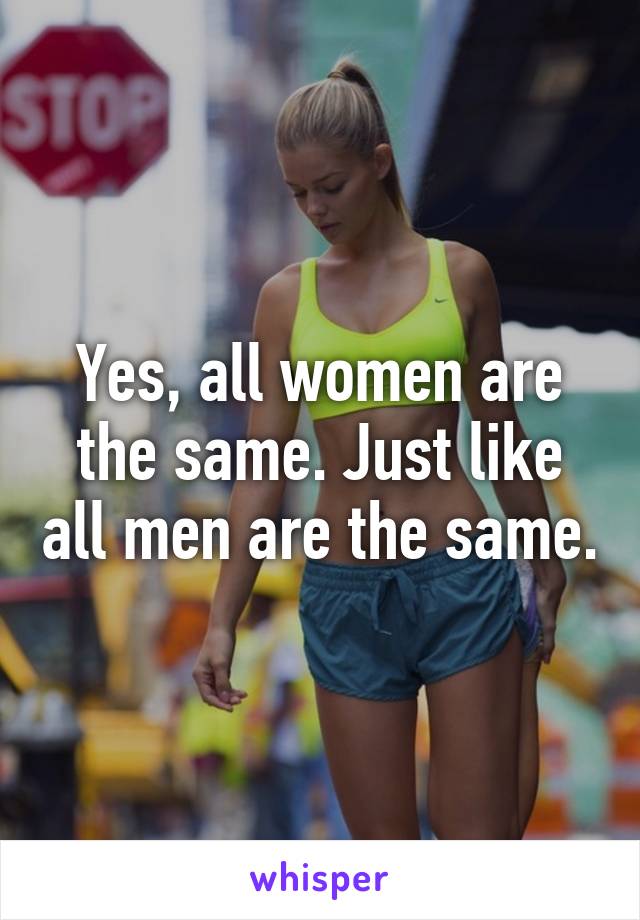 Yes, all women are the same. Just like all men are the same.