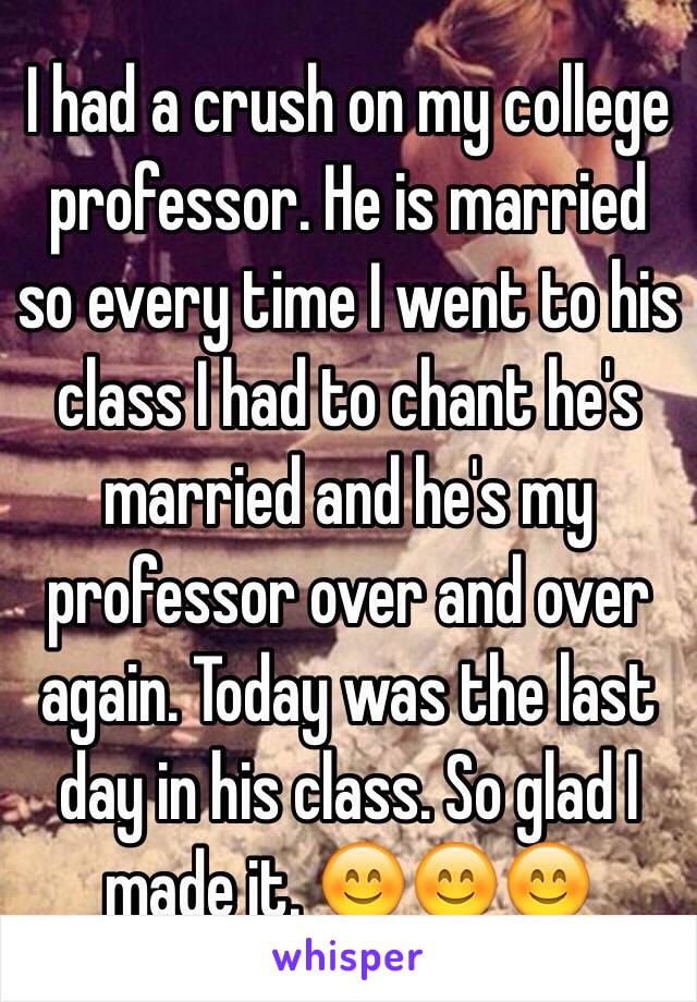 I had a crush on my college professor. He is married so every time I went to his class I had to chant he's married and he's my professor over and over again. Today was the last day in his class. So glad I made it. 😊😊😊