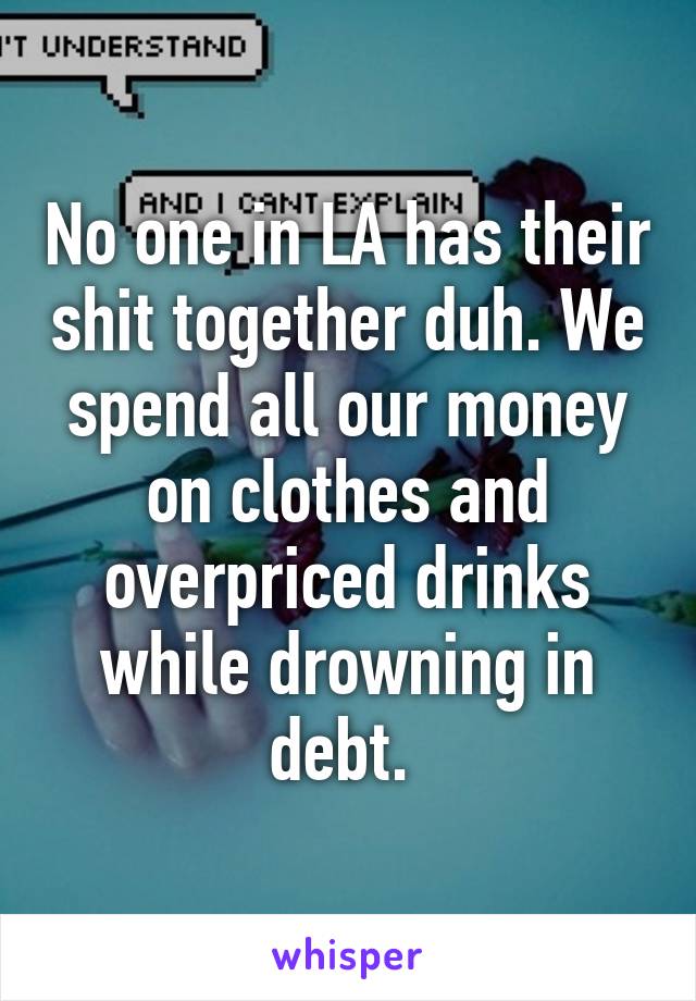 No one in LA has their shit together duh. We spend all our money on clothes and overpriced drinks while drowning in debt. 