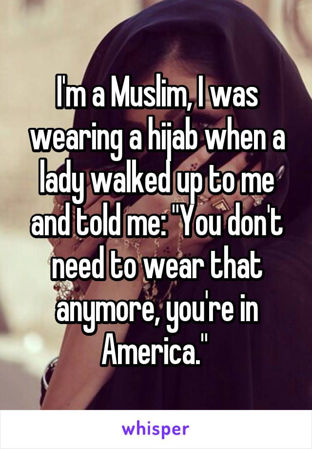 I'm a Muslim, I was wearing a hijab when a lady walked up to me and told me: "You don't need to wear that anymore, you're in America." 