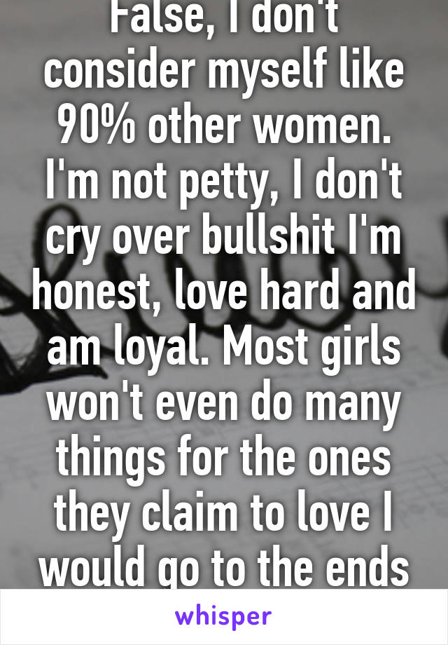 False, I don't consider myself like 90% other women. I'm not petty, I don't cry over bullshit I'm honest, love hard and am loyal. Most girls won't even do many things for the ones they claim to love I would go to the ends of the world 4 him