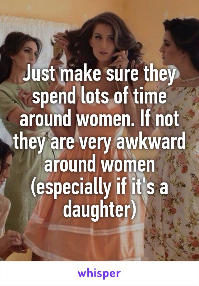 Just make sure they spend lots of time around women. If not they are very awkward around women (especially if it's a daughter)