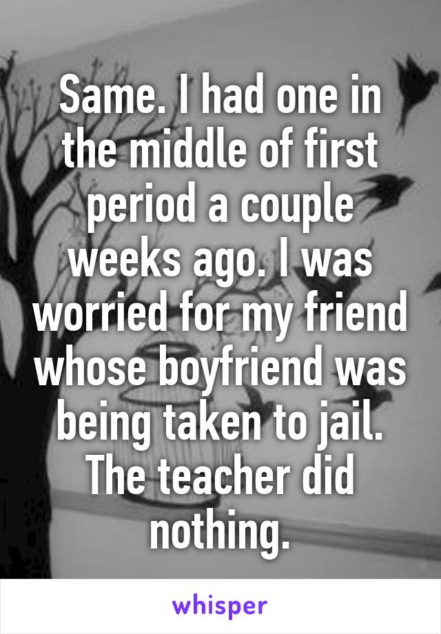 Same. I had one in the middle of first period a couple weeks ago. I was worried for my friend whose boyfriend was being taken to jail. The teacher did nothing.