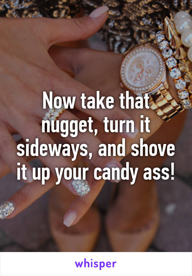 Now take that nugget, turn it sideways, and shove it up your candy ass!