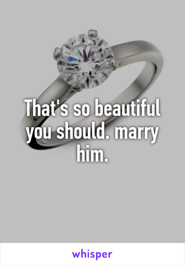 That's so beautiful you should. marry him.