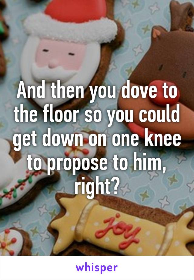 And then you dove to the floor so you could get down on one knee to propose to him, right?