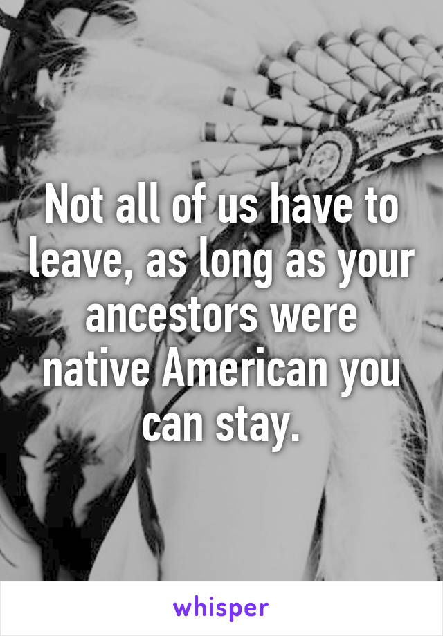 Not all of us have to leave, as long as your ancestors were native American you can stay.