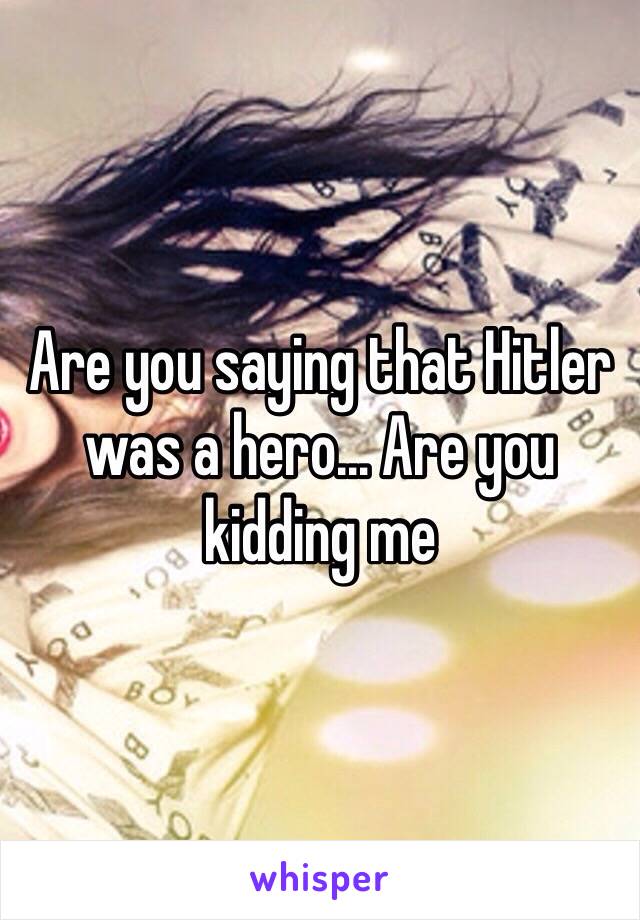 Are you saying that Hitler was a hero… Are you kidding me