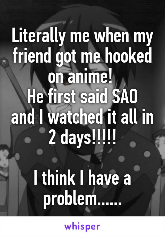 Literally me when my friend got me hooked on anime! 
He first said SAO and I watched it all in 2 days!!!!!

I think I have a problem......