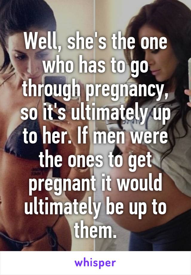 Well, she's the one who has to go through pregnancy, so it's ultimately up to her. If men were the ones to get pregnant it would ultimately be up to them.