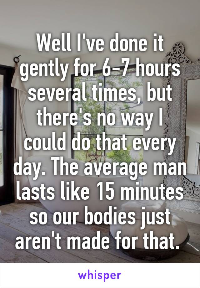 Well I've done it gently for 6-7 hours several times, but there's no way I could do that every day. The average man lasts like 15 minutes so our bodies just aren't made for that. 