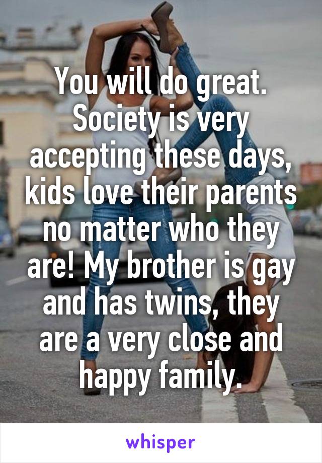 You will do great. Society is very accepting these days, kids love their parents no matter who they are! My brother is gay and has twins, they are a very close and happy family.