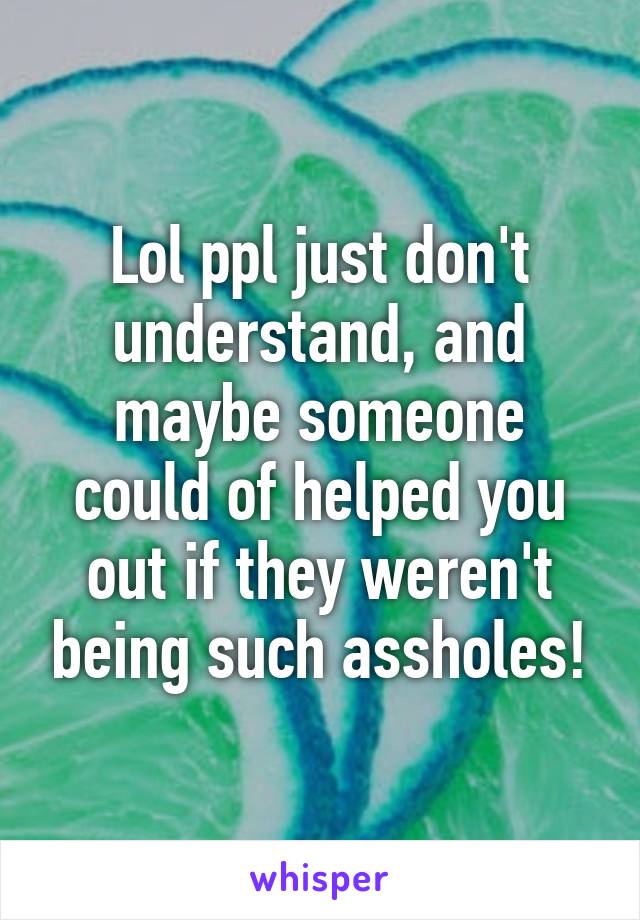 Lol ppl just don't understand, and maybe someone could of helped you out if they weren't being such assholes!