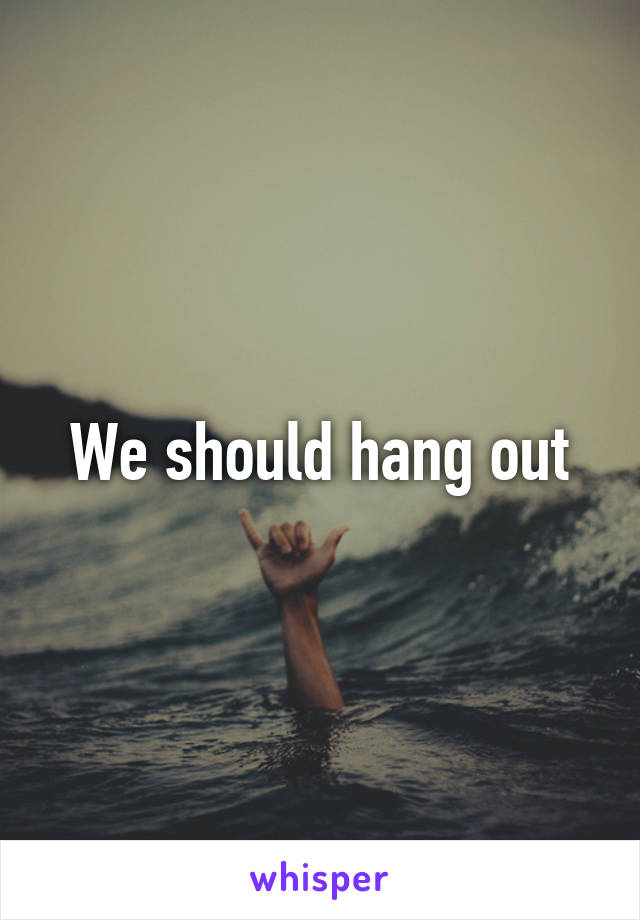 We should hang out