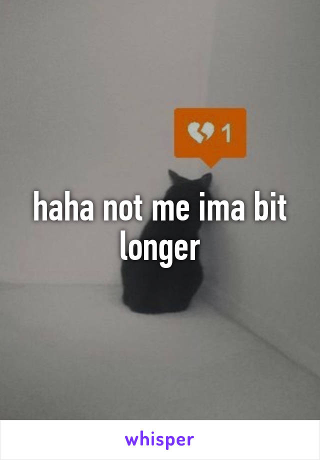 haha not me ima bit longer