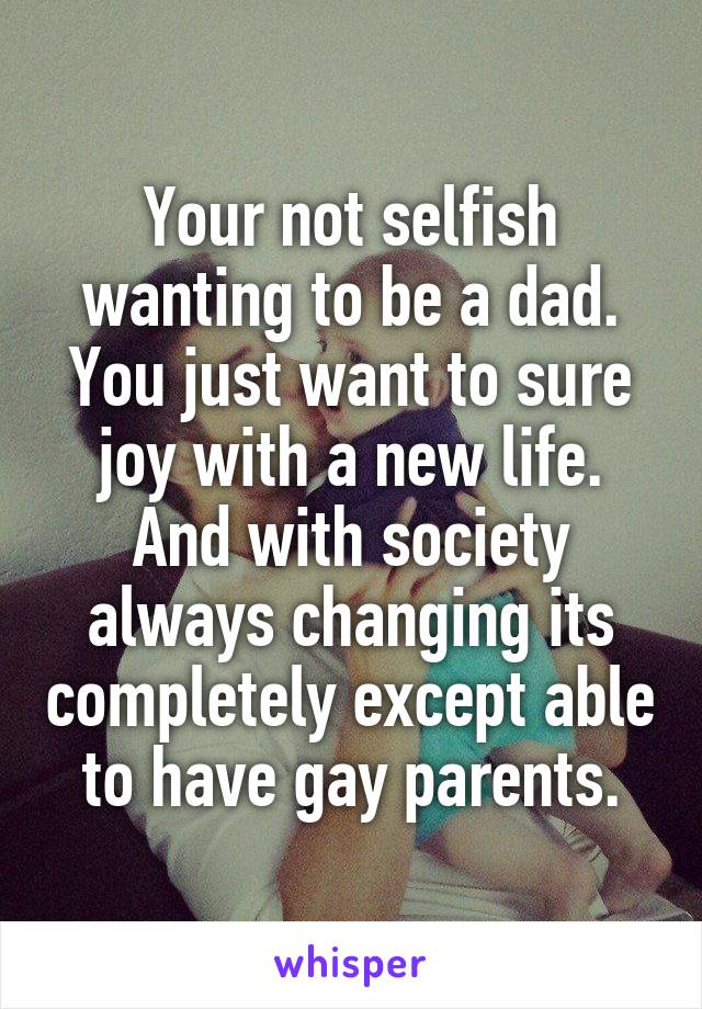 Your not selfish wanting to be a dad. You just want to sure joy with a new life. And with society always changing its completely except able to have gay parents.