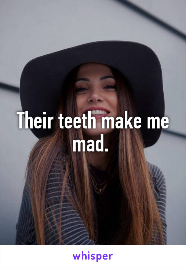 Their teeth make me mad. 