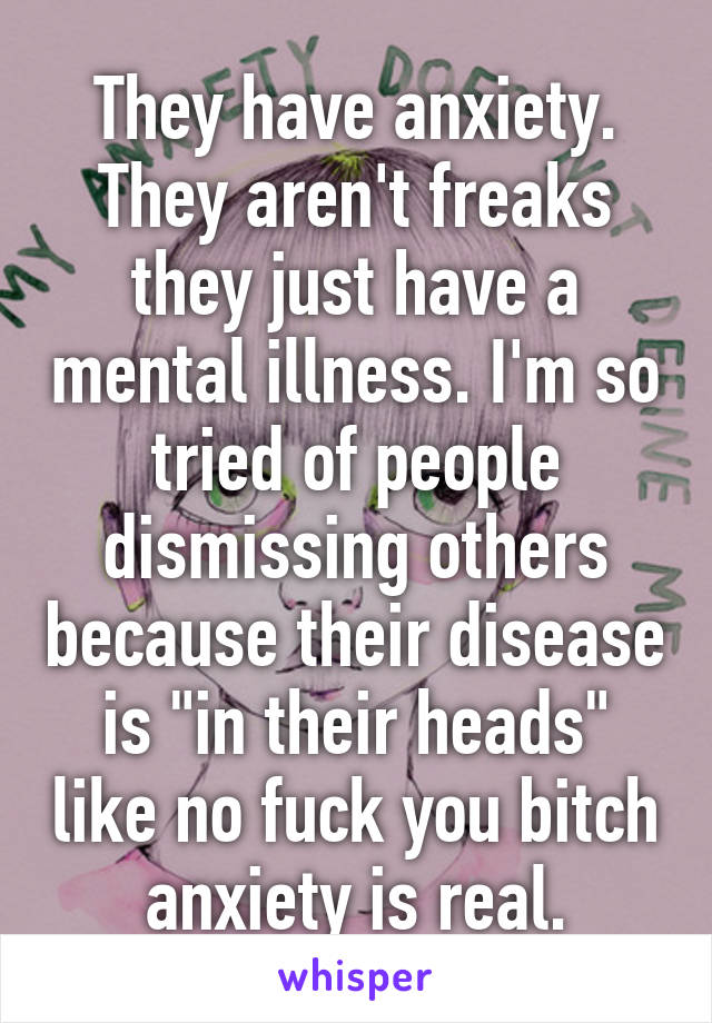 They have anxiety. They aren't freaks they just have a mental illness. I'm so tried of people dismissing others because their disease is "in their heads" like no fuck you bitch anxiety is real.