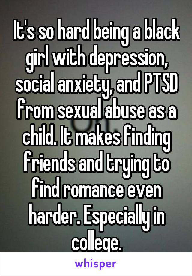 It's so hard being a black girl with depression, social anxiety, and PTSD from sexual abuse as a child. It makes finding friends and trying to find romance even harder. Especially in college.