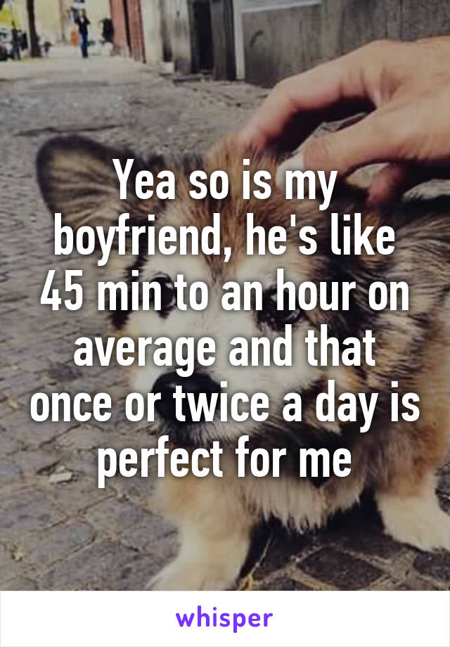 Yea so is my boyfriend, he's like 45 min to an hour on average and that once or twice a day is perfect for me