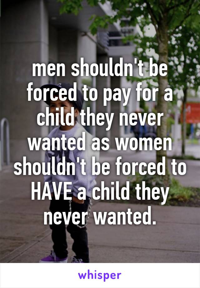 men shouldn't be forced to pay for a child they never wanted as women shouldn't be forced to HAVE a child they never wanted.