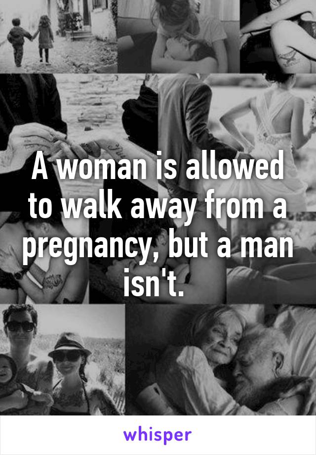 A woman is allowed to walk away from a pregnancy, but a man isn't. 