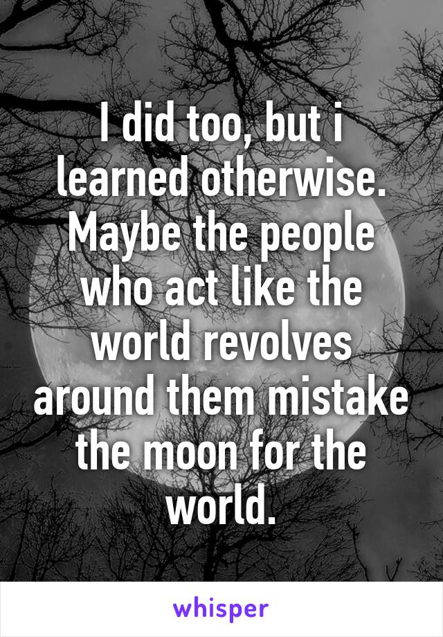 I did too, but i learned otherwise.
Maybe the people who act like the world revolves around them mistake the moon for the world.