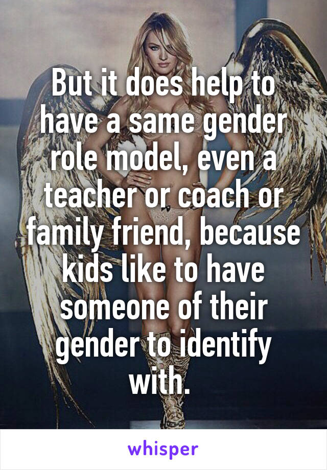 But it does help to have a same gender role model, even a teacher or coach or family friend, because kids like to have someone of their gender to identify with. 