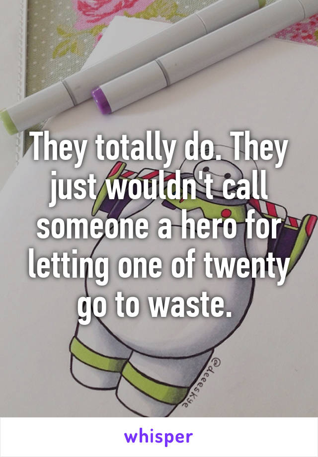 They totally do. They just wouldn't call someone a hero for letting one of twenty go to waste. 