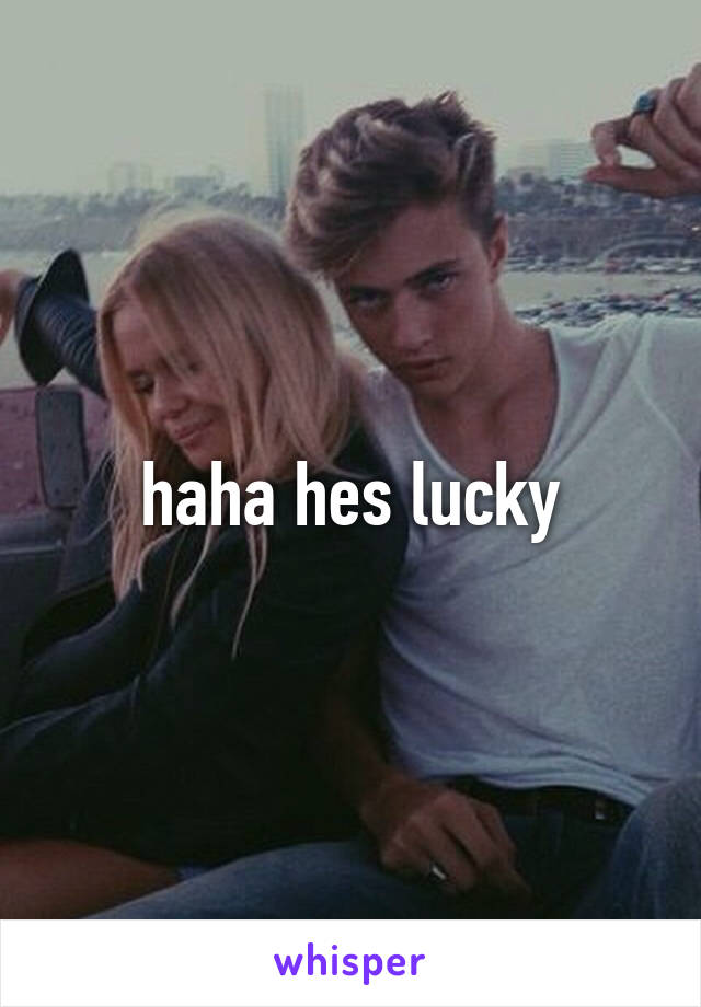 haha hes lucky