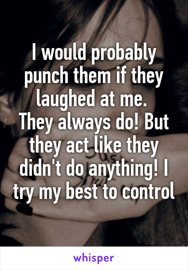 I would probably punch them if they laughed at me. 
They always do! But they act like they didn't do anything! I try my best to control 