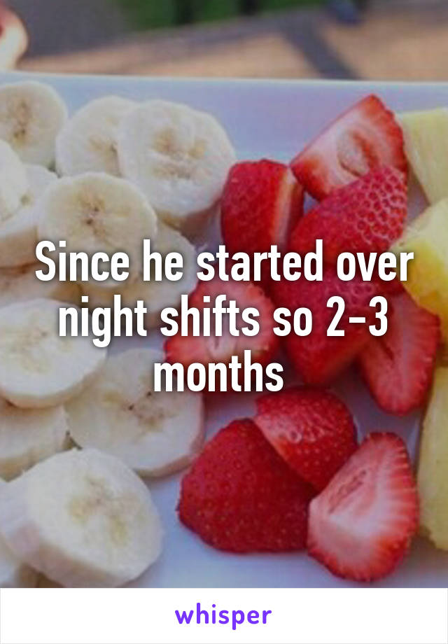 Since he started over night shifts so 2-3 months 