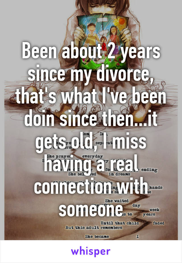 Been about 2 years since my divorce, that's what I've been doin since then...it gets old, I miss having a real connection with someone