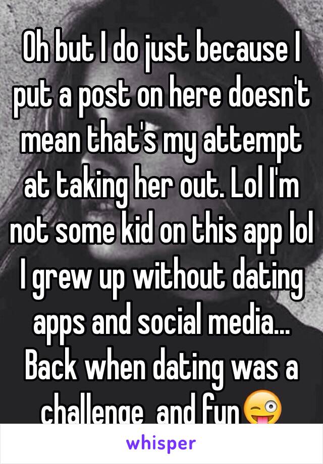 Oh but I do just because I put a post on here doesn't mean that's my attempt at taking her out. Lol I'm not some kid on this app lol I grew up without dating apps and social media... Back when dating was a challenge  and fun😜