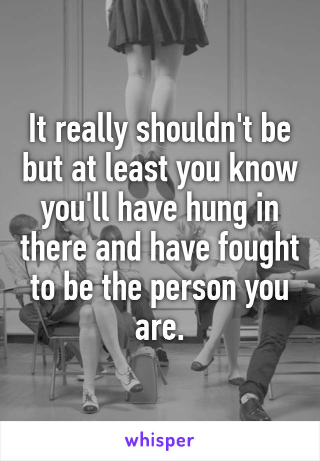 It really shouldn't be but at least you know you'll have hung in there and have fought to be the person you are.