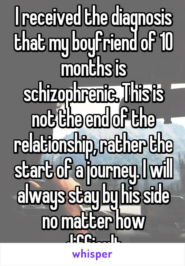 I received the diagnosis that my boyfriend of 10 months is schizophrenic. This is not the end of the relationship, rather the start of a journey. I will always stay by his side no matter how difficult