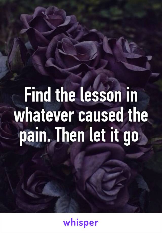 Find the lesson in whatever caused the pain. Then let it go 