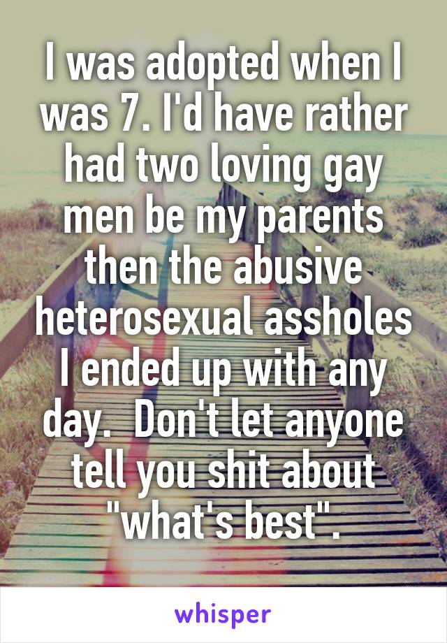 I was adopted when I was 7. I'd have rather had two loving gay men be my parents then the abusive heterosexual assholes I ended up with any day.  Don't let anyone tell you shit about "what's best".
