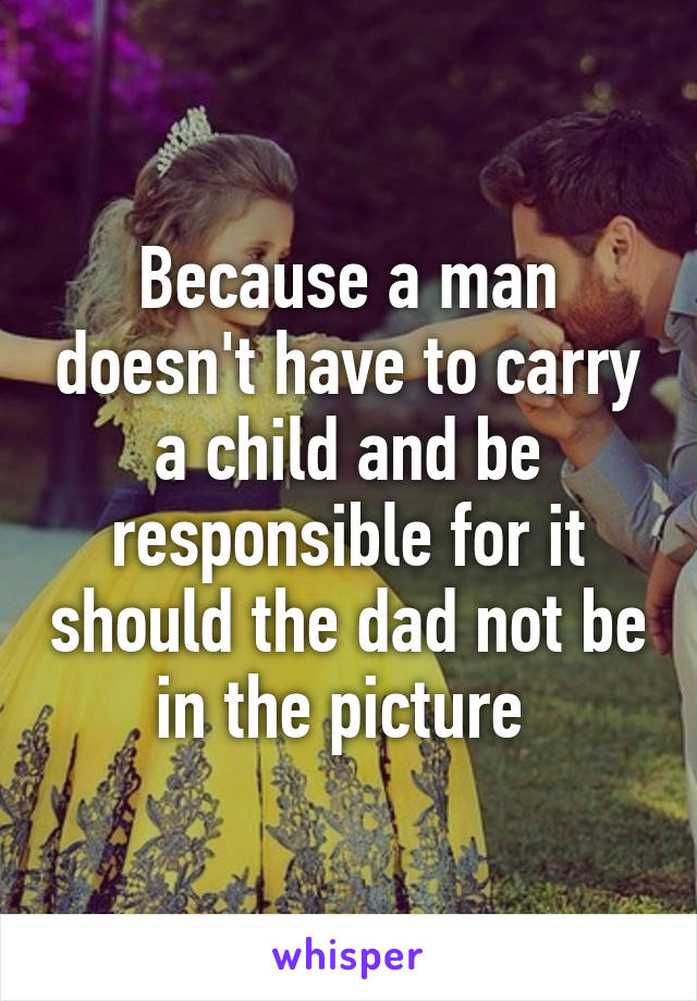 Because a man doesn't have to carry a child and be responsible for it should the dad not be in the picture 